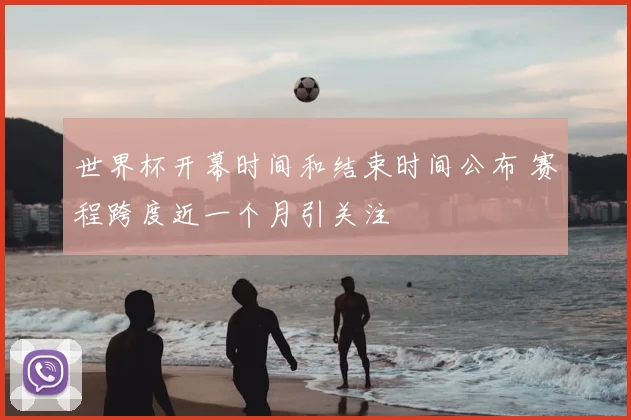 世界杯开幕时间和结束时间公布 赛程跨度近一个月引关注