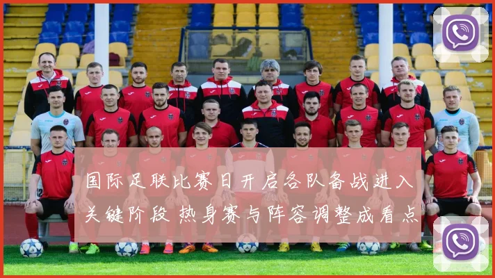 国际足联比赛日开启各队备战进入关键阶段 热身赛与阵容调整成看点