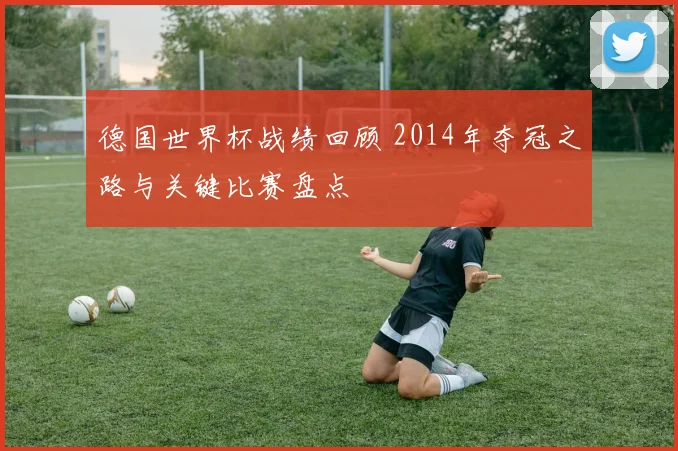 德国世界杯战绩回顾 2014年夺冠之路与关键比赛盘点