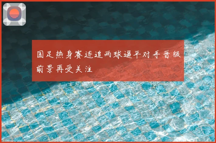 国足热身赛连追两球逼平对手晋级前景再受关注
