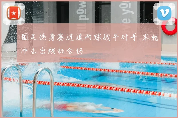 国足热身赛连追两球战平对手 末轮冲击出线机会仍