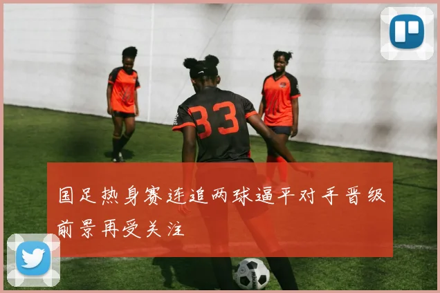 国足热身赛连追两球逼平对手晋级前景再受关注