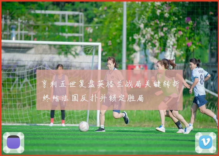 亨利五世复盘英格兰战局关键转折 终结法国反扑并锁定胜局