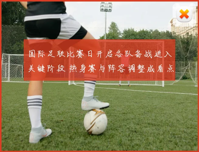 国际足联比赛日开启各队备战进入关键阶段 热身赛与阵容调整成看点